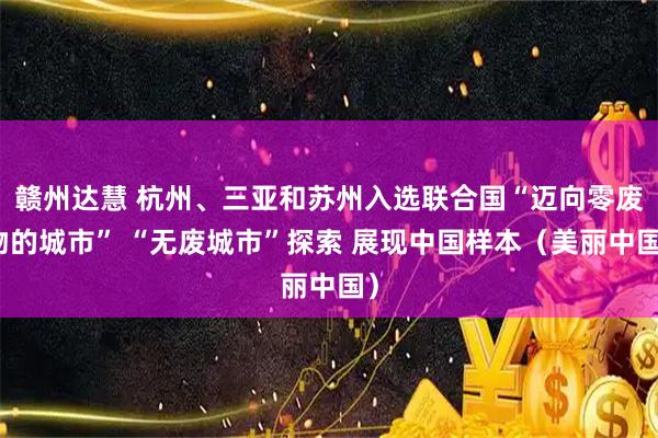 赣州达慧 杭州、三亚和苏州入选联合国“迈向零废物的城市” “无废城市”探索 展现中国样本(美丽中国)