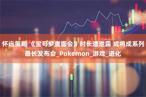 怀远策略 《宝可梦直面会》时长遭泄露 或将成系列最长发布会_Pokemon_游戏_进化
